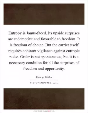 Entropy is Janus-faced. Its upside surprises are redemptive and favorable to freedom. It is freedom of choice. But the carrier itself requires constant vigilance against entropic noise. Order is not spontaneous, but it is a necessary condition for all the surprises of freedom and opportunity Picture Quote #1