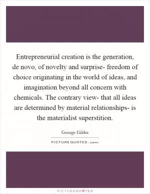 Entrepreneurial creation is the generation, de novo, of novelty and surprise- freedom of choice originating in the world of ideas, and imagination beyond all concern with chemicals. The contrary view- that all ideas are determined by material relationships- is the materialist superstition Picture Quote #1