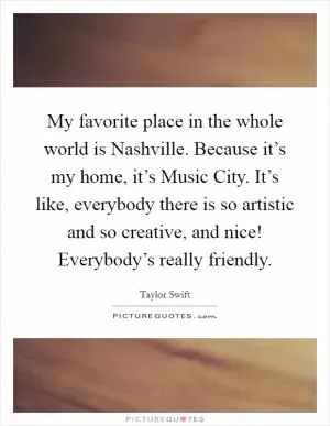 My favorite place in the whole world is Nashville. Because it’s my home, it’s Music City. It’s like, everybody there is so artistic and so creative, and nice! Everybody’s really friendly Picture Quote #1