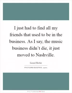 I just had to find all my friends that used to be in the business. As I say, the music business didn’t die, it just moved to Nashville Picture Quote #1