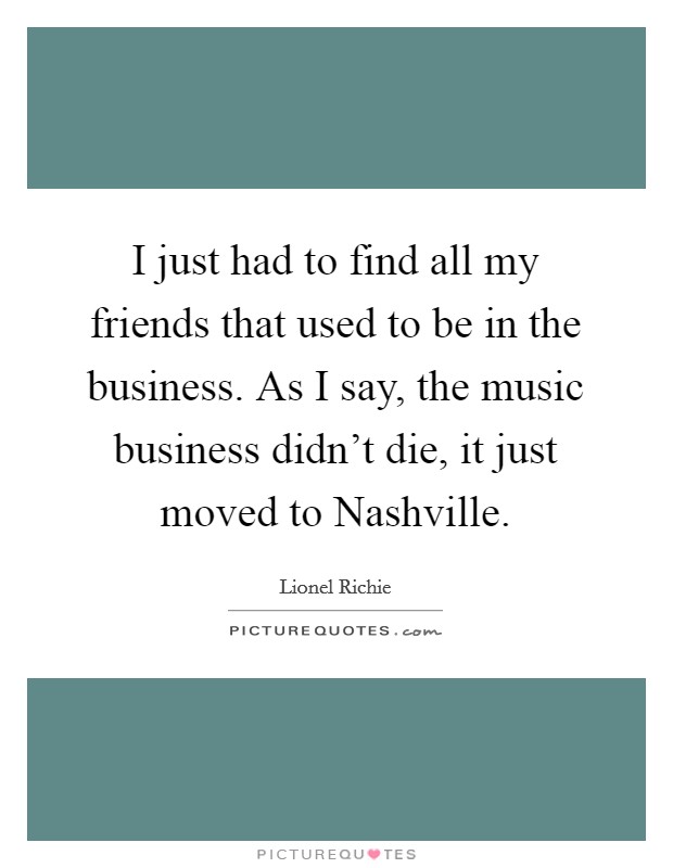 I just had to find all my friends that used to be in the business. As I say, the music business didn't die, it just moved to Nashville Picture Quote #1