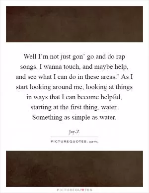 Well I’m not just gon’ go and do rap songs. I wanna touch, and maybe help, and see what I can do in these areas.’ As I start looking around me, looking at things in ways that I can become helpful, starting at the first thing, water. Something as simple as water Picture Quote #1