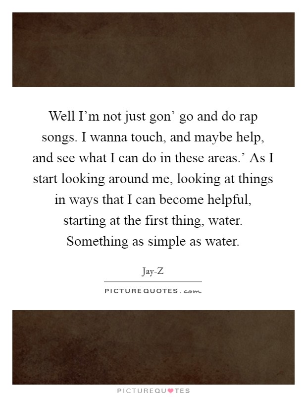 Well I'm not just gon' go and do rap songs. I wanna touch, and maybe help, and see what I can do in these areas.' As I start looking around me, looking at things in ways that I can become helpful, starting at the first thing, water. Something as simple as water Picture Quote #1