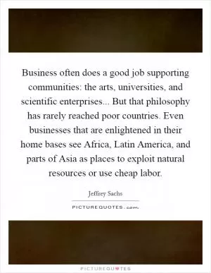 Business often does a good job supporting communities: the arts, universities, and scientific enterprises... But that philosophy has rarely reached poor countries. Even businesses that are enlightened in their home bases see Africa, Latin America, and parts of Asia as places to exploit natural resources or use cheap labor Picture Quote #1