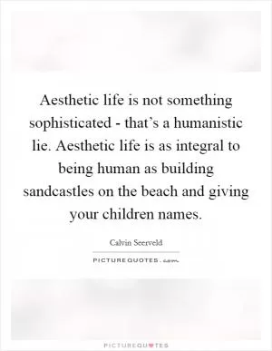 Aesthetic life is not something sophisticated - that’s a humanistic lie. Aesthetic life is as integral to being human as building sandcastles on the beach and giving your children names Picture Quote #1