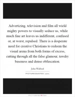 Advertizing, television and film all wield mighty powers to visually seduce us, while much fine art leaves us indifferent, confused or, at worst, repulsed. There is a desperate need for creative Christians to redeem the visual arena from both forms of excess, cutting through all the false glamour, tawdry baseness and dense obfuscation Picture Quote #1