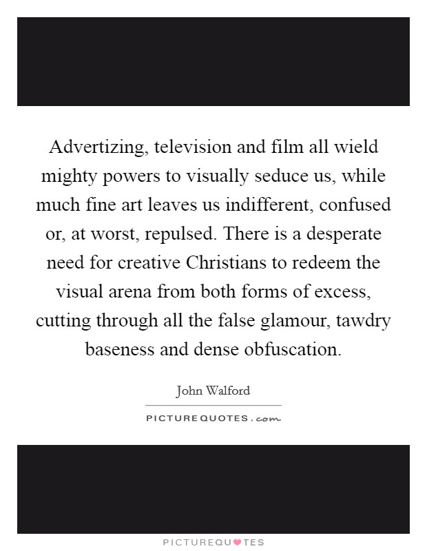 Advertizing, television and film all wield mighty powers to visually seduce us, while much fine art leaves us indifferent, confused or, at worst, repulsed. There is a desperate need for creative Christians to redeem the visual arena from both forms of excess, cutting through all the false glamour, tawdry baseness and dense obfuscation Picture Quote #1