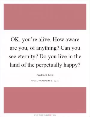 OK, you’re alive. How aware are you, of anything? Can you see eternity? Do you live in the land of the perpetually happy? Picture Quote #1