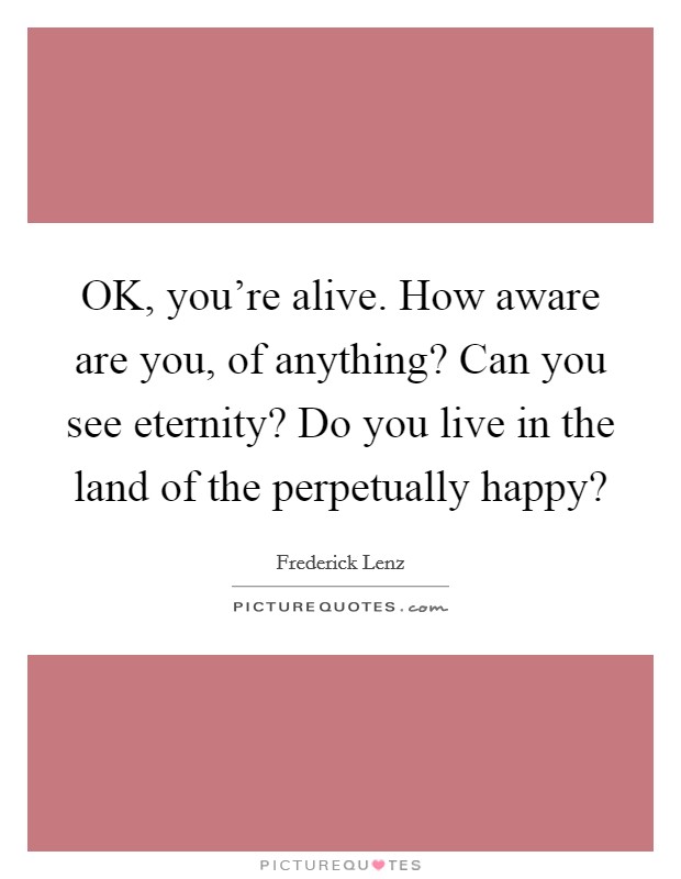 OK, you're alive. How aware are you, of anything? Can you see eternity? Do you live in the land of the perpetually happy? Picture Quote #1