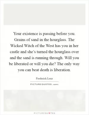 Your existence is passing before you. Grains of sand in the hourglass. The Wicked Witch of the West has you in her castle and she’s turned the hourglass over and the sand is running through. Will you be liberated or will you die? The only way you can beat death is liberation Picture Quote #1