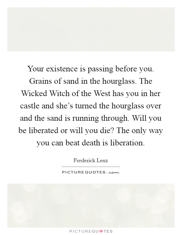 Your existence is passing before you. Grains of sand in the hourglass. The Wicked Witch of the West has you in her castle and she's turned the hourglass over and the sand is running through. Will you be liberated or will you die? The only way you can beat death is liberation Picture Quote #1