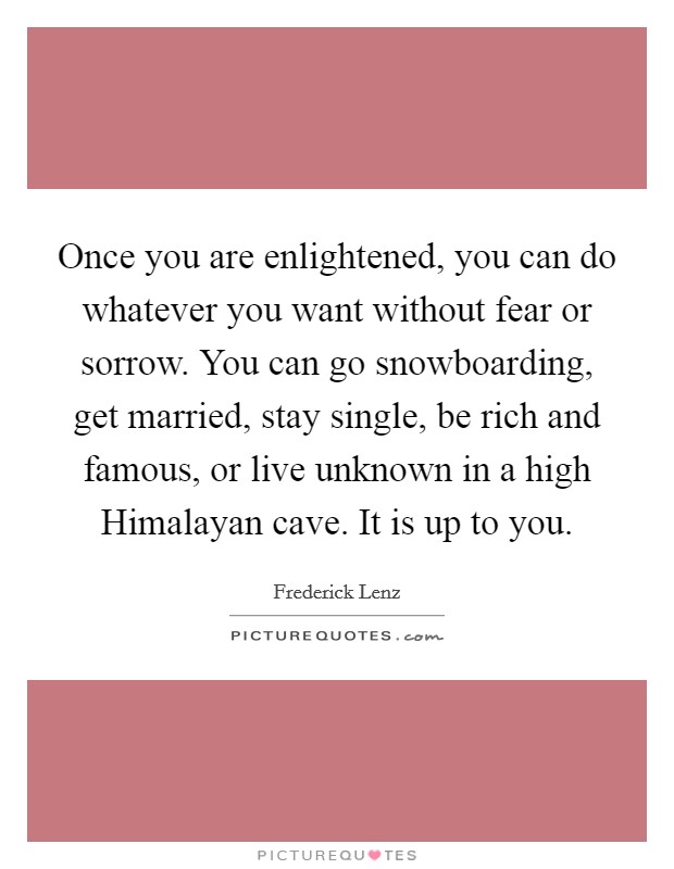 Once you are enlightened, you can do whatever you want without fear or sorrow. You can go snowboarding, get married, stay single, be rich and famous, or live unknown in a high Himalayan cave. It is up to you Picture Quote #1
