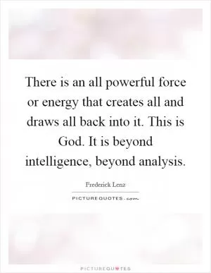 There is an all powerful force or energy that creates all and draws all back into it. This is God. It is beyond intelligence, beyond analysis Picture Quote #1