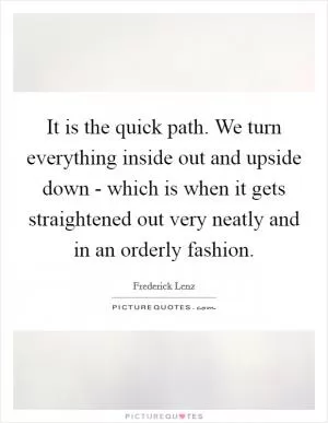 It is the quick path. We turn everything inside out and upside down - which is when it gets straightened out very neatly and in an orderly fashion Picture Quote #1