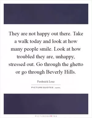 They are not happy out there. Take a walk today and look at how many people smile. Look at how troubled they are, unhappy, stressed out. Go through the ghetto or go through Beverly Hills Picture Quote #1