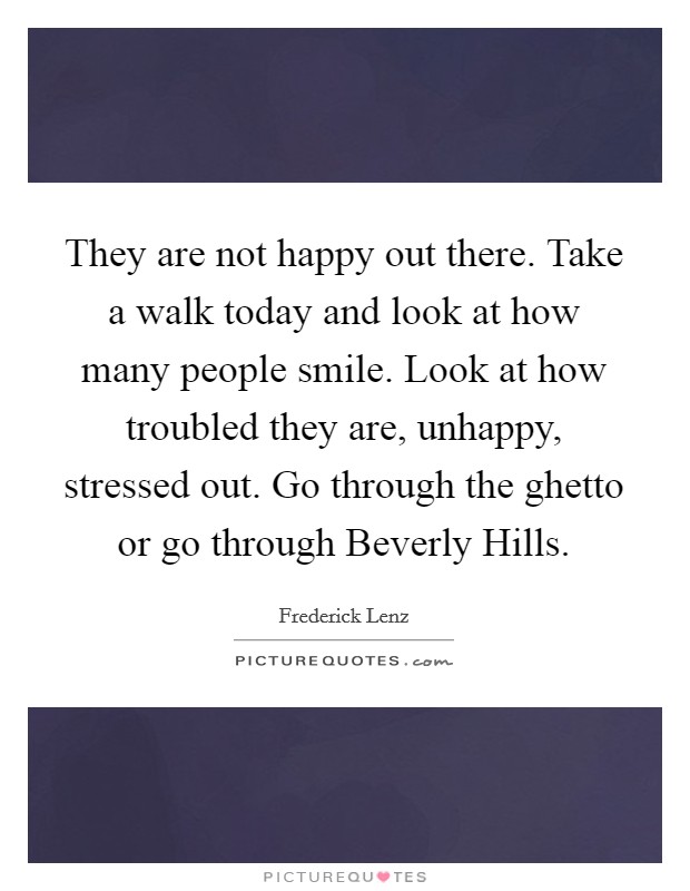 They are not happy out there. Take a walk today and look at how many people smile. Look at how troubled they are, unhappy, stressed out. Go through the ghetto or go through Beverly Hills Picture Quote #1