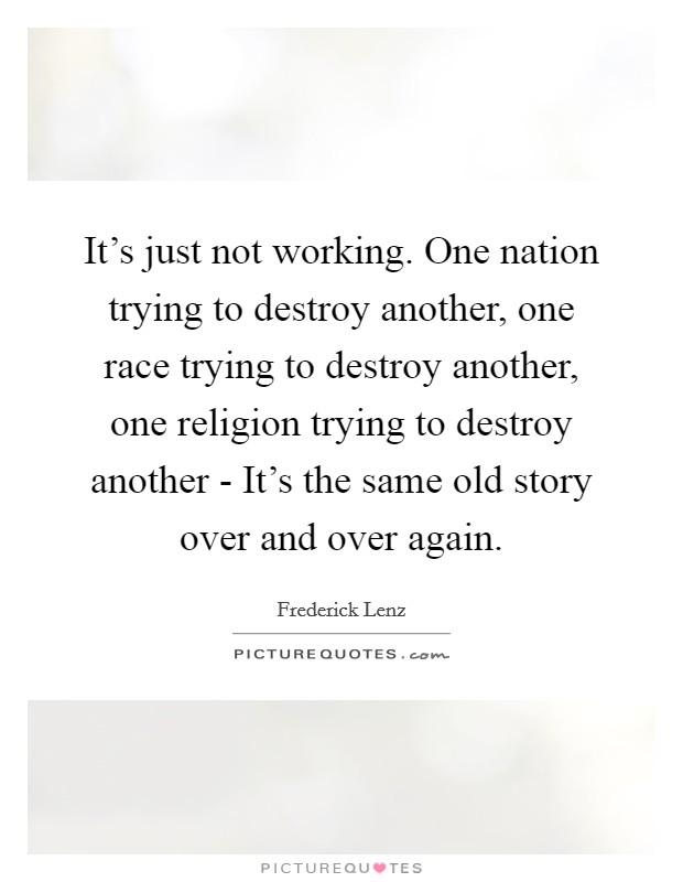 It's just not working. One nation trying to destroy another, one race trying to destroy another, one religion trying to destroy another - It's the same old story over and over again Picture Quote #1