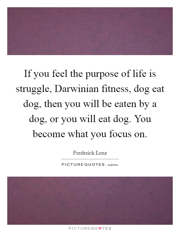 If you feel the purpose of life is struggle, Darwinian fitness, dog eat dog, then you will be eaten by a dog, or you will eat dog. You become what you focus on Picture Quote #1