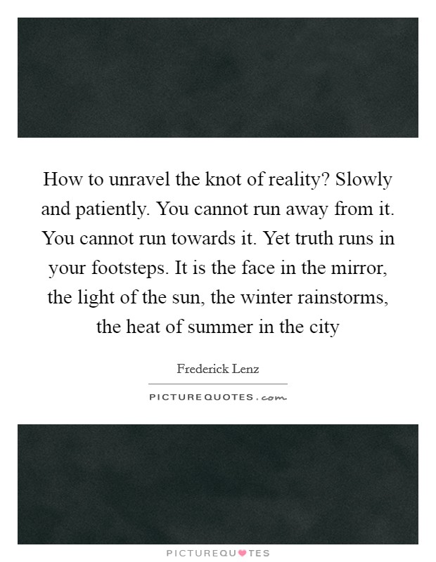 How to unravel the knot of reality? Slowly and patiently. You cannot run away from it. You cannot run towards it. Yet truth runs in your footsteps. It is the face in the mirror, the light of the sun, the winter rainstorms, the heat of summer in the city Picture Quote #1
