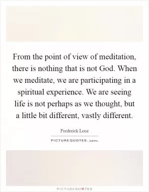 From the point of view of meditation, there is nothing that is not God. When we meditate, we are participating in a spiritual experience. We are seeing life is not perhaps as we thought, but a little bit different, vastly different Picture Quote #1