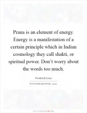 Prana is an element of energy. Energy is a manifestation of a certain principle which in Indian cosmology they call shakti, or spiritual power. Don’t worry about the words too much Picture Quote #1