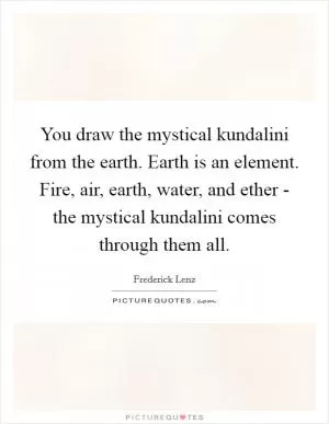 You draw the mystical kundalini from the earth. Earth is an element. Fire, air, earth, water, and ether - the mystical kundalini comes through them all Picture Quote #1