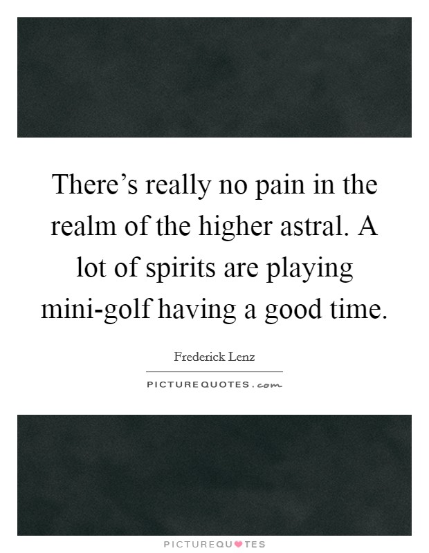 There's really no pain in the realm of the higher astral. A lot of spirits are playing mini-golf having a good time Picture Quote #1