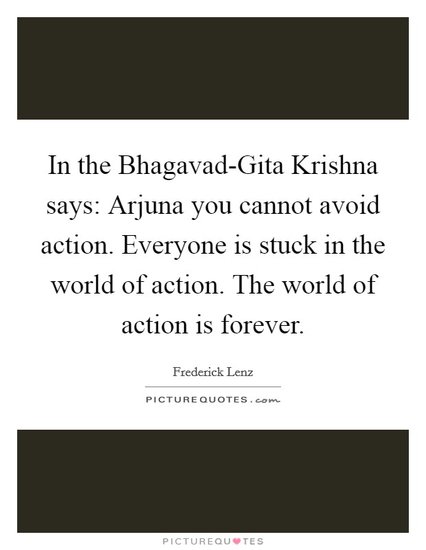 In the Bhagavad-Gita Krishna says: Arjuna you cannot avoid action. Everyone is stuck in the world of action. The world of action is forever Picture Quote #1