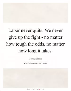 Labor never quits. We never give up the fight - no matter how tough the odds, no matter how long it takes Picture Quote #1