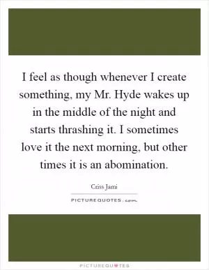 I feel as though whenever I create something, my Mr. Hyde wakes up in the middle of the night and starts thrashing it. I sometimes love it the next morning, but other times it is an abomination Picture Quote #1