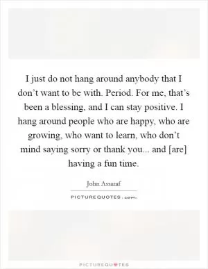 I just do not hang around anybody that I don’t want to be with. Period. For me, that’s been a blessing, and I can stay positive. I hang around people who are happy, who are growing, who want to learn, who don’t mind saying sorry or thank you... and [are] having a fun time Picture Quote #1