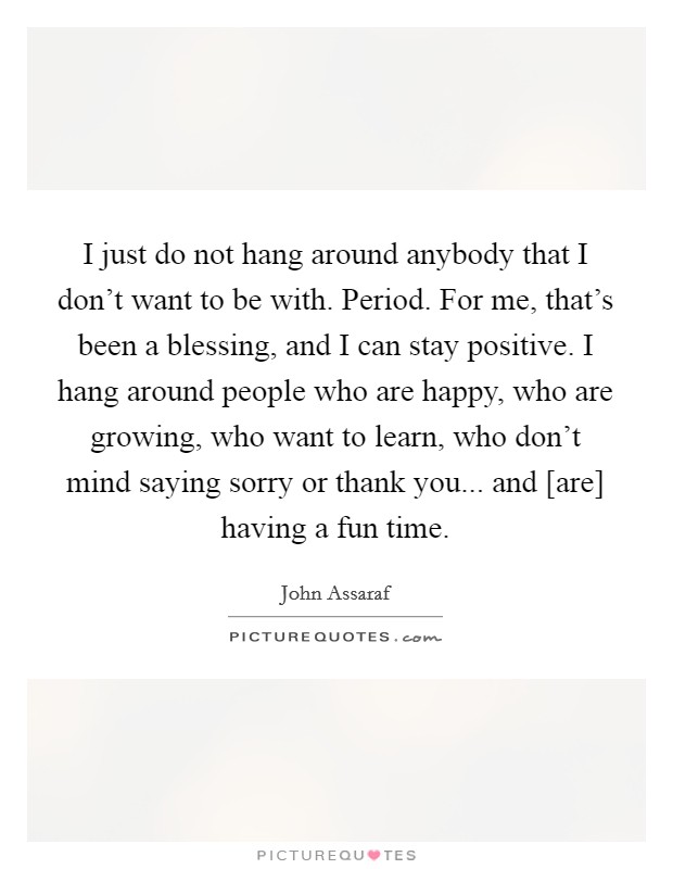 I just do not hang around anybody that I don't want to be with. Period. For me, that's been a blessing, and I can stay positive. I hang around people who are happy, who are growing, who want to learn, who don't mind saying sorry or thank you... and [are] having a fun time Picture Quote #1