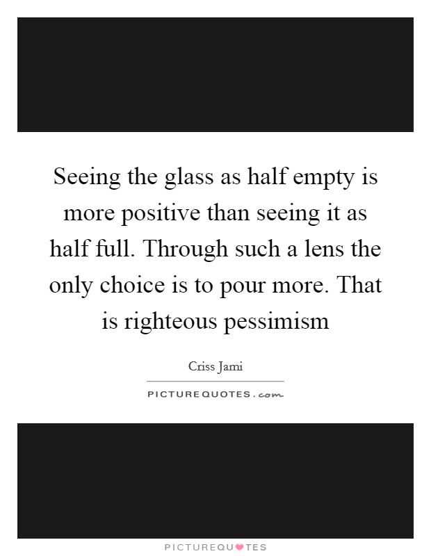 Seeing the glass as half empty is more positive than seeing it as half full. Through such a lens the only choice is to pour more. That is righteous pessimism Picture Quote #1