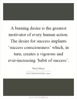 A burning desire is the greatest motivator of every human action. The desire for success implants ‘success consciousness’ which, in turn, creates a vigorous and ever-increasing ‘habit of success’ Picture Quote #1