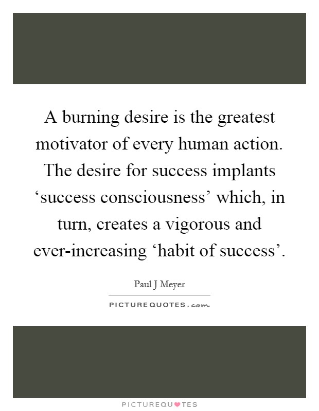 A burning desire is the greatest motivator of every human action. The desire for success implants ‘success consciousness' which, in turn, creates a vigorous and ever-increasing ‘habit of success' Picture Quote #1