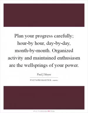 Plan your progress carefully; hour-by hour, day-by-day, month-by-month. Organized activity and maintained enthusiasm are the wellsprings of your power Picture Quote #1