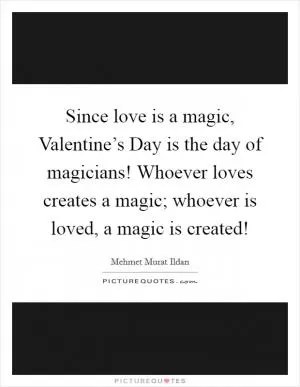 Since love is a magic, Valentine’s Day is the day of magicians! Whoever loves creates a magic; whoever is loved, a magic is created! Picture Quote #1