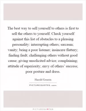 The best way to sell yourself to others is first to sell the others to yourself. Check yourself against this list of obstacles to a pleasing personality: interrupting others; sarcasm; vanity; being a poor listener; insincere flattery; finding fault; challenging others without good cause; giving unsolicited advice; complaining; attitude of superiority; envy of others’ success; poor posture and dress Picture Quote #1