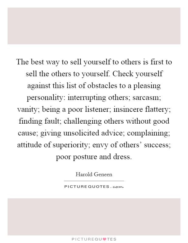 The best way to sell yourself to others is first to sell the others to yourself. Check yourself against this list of obstacles to a pleasing personality: interrupting others; sarcasm; vanity; being a poor listener; insincere flattery; finding fault; challenging others without good cause; giving unsolicited advice; complaining; attitude of superiority; envy of others' success; poor posture and dress Picture Quote #1