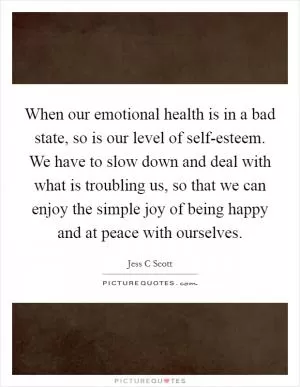 When our emotional health is in a bad state, so is our level of self-esteem. We have to slow down and deal with what is troubling us, so that we can enjoy the simple joy of being happy and at peace with ourselves Picture Quote #1