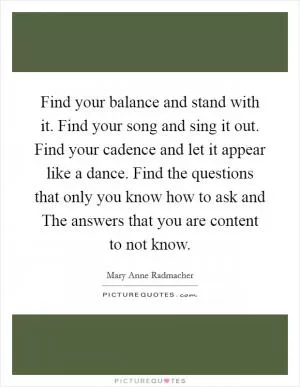 Find your balance and stand with it. Find your song and sing it out. Find your cadence and let it appear like a dance. Find the questions that only you know how to ask and The answers that you are content to not know Picture Quote #1