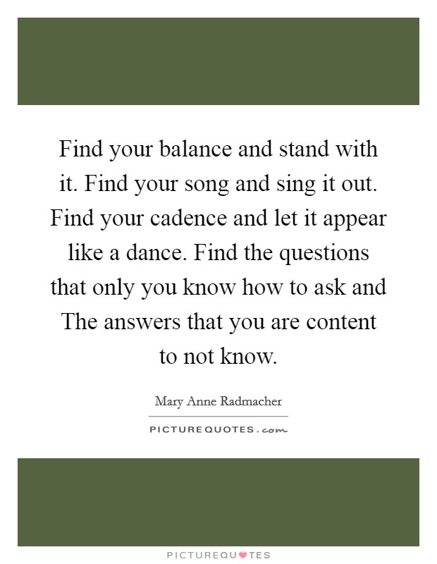 Find your balance and stand with it. Find your song and sing it out. Find your cadence and let it appear like a dance. Find the questions that only you know how to ask and The answers that you are content to not know Picture Quote #1