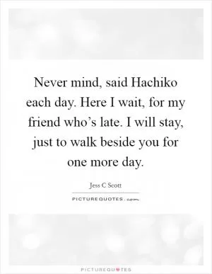 Never mind, said Hachiko each day. Here I wait, for my friend who’s late. I will stay, just to walk beside you for one more day Picture Quote #1