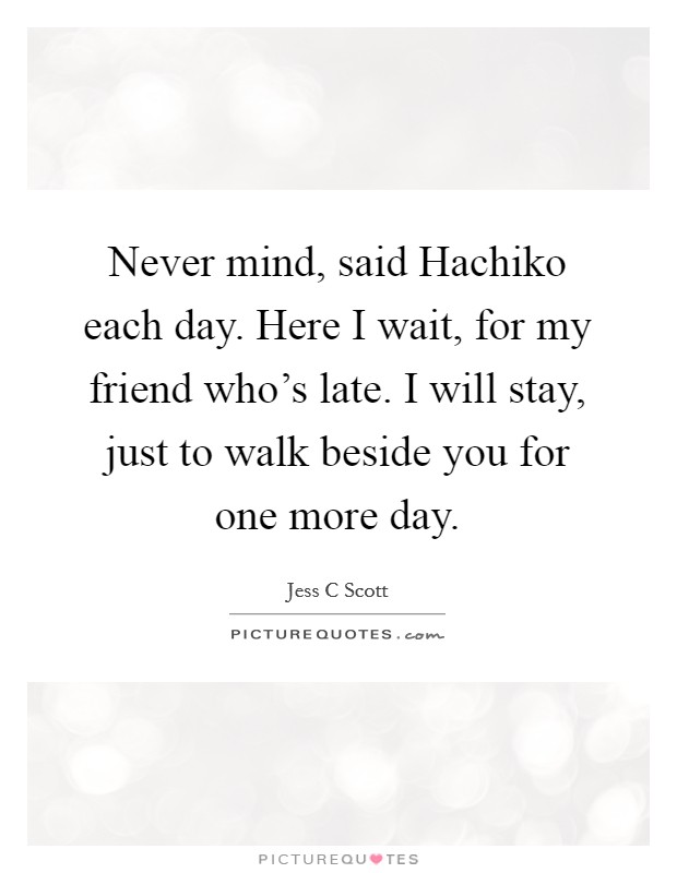 Never mind, said Hachiko each day. Here I wait, for my friend who's late. I will stay, just to walk beside you for one more day Picture Quote #1