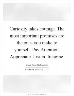 Curiosity takes courage. The most important promises are the ones you make to yourself. Pay Attention. Appreciate. Listen. Imagine Picture Quote #1