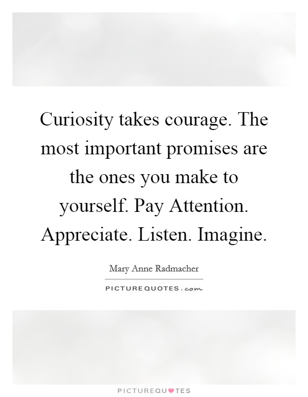 Curiosity takes courage. The most important promises are the ones you make to yourself. Pay Attention. Appreciate. Listen. Imagine Picture Quote #1