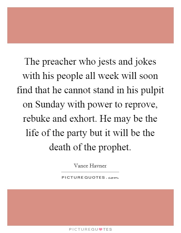 The preacher who jests and jokes with his people all week will soon find that he cannot stand in his pulpit on Sunday with power to reprove, rebuke and exhort. He may be the life of the party but it will be the death of the prophet Picture Quote #1