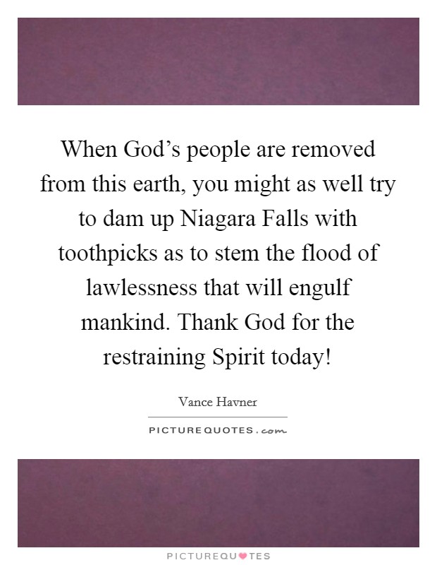 When God's people are removed from this earth, you might as well try to dam up Niagara Falls with toothpicks as to stem the flood of lawlessness that will engulf mankind. Thank God for the restraining Spirit today! Picture Quote #1