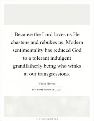 Because the Lord loves us He chastens and rebukes us. Modern sentimentality has reduced God to a tolerant indulgent grandfatherly being who winks at our transgressions Picture Quote #1