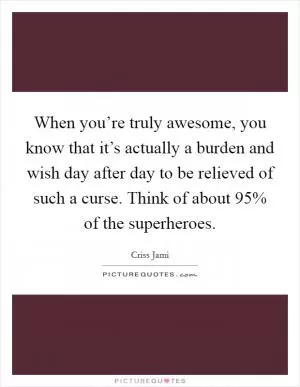 When you’re truly awesome, you know that it’s actually a burden and wish day after day to be relieved of such a curse. Think of about 95% of the superheroes Picture Quote #1